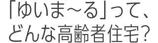 ゆいま～るって、どんな高齢者住宅？