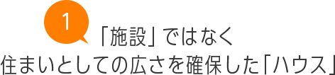 「施設」ではなく住まいとしての広さを確保した「ハウス」