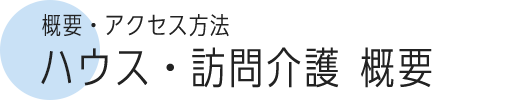 概要・アクセス方法 ハウス・訪問介護概要