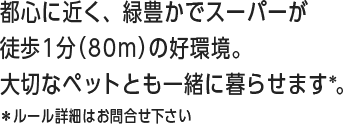 都心に近く、緑豊かでスーパーが徒歩1分（80ｍ）の好環境。大切なペットとも一緒に暮らせます＊。＊ルール詳細はお問合せ下さい