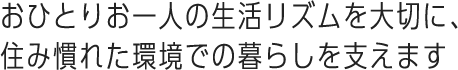 おひとりお一人の生活リズムを大切に、住み慣れた環境での暮らしを支えます