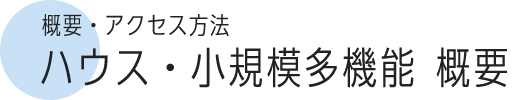 概要・アクセス方法 ハウス・小規模多機能概要