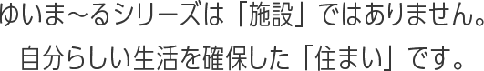 ゆいま〜るシリーズとは「施設」ではありません。自分らしい生活を確保した「住まい」です。