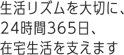 生活リズムを大切に、24時間365日、在宅生活を支えます