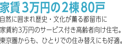 家賃3万円の2棟80戸。自然に囲まれ歴史・文化が薫る都留市に家賃約3万円のサービス付き高齢者向け住宅。東京圏からの、ひとりでの住み替えにも好適。